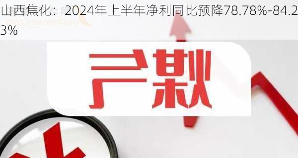 山西焦化：2024年上半年净利同比预降78.78%-84.23%