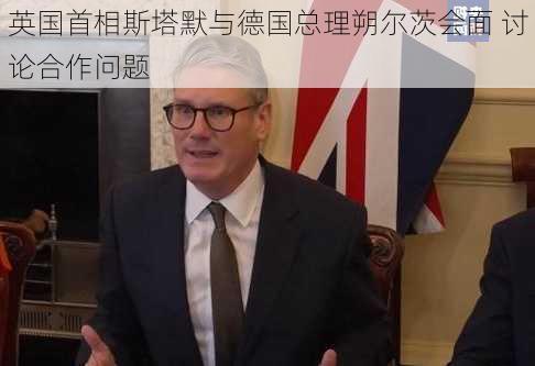 英国首相斯塔默与德国总理朔尔茨会面 讨论合作问题