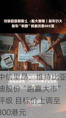 中信里昂：维持比亚迪股份“跑赢大市”评级 目标价上调至300港元