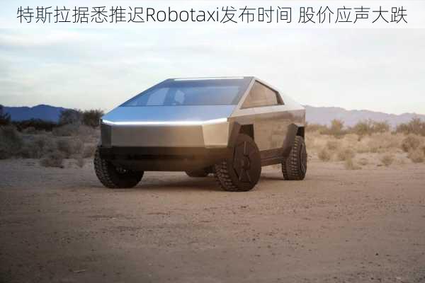 特斯拉据悉推迟Robotaxi发布时间 股价应声大跌