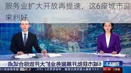 服务业扩大开放再提速，这6座城市迎来利好