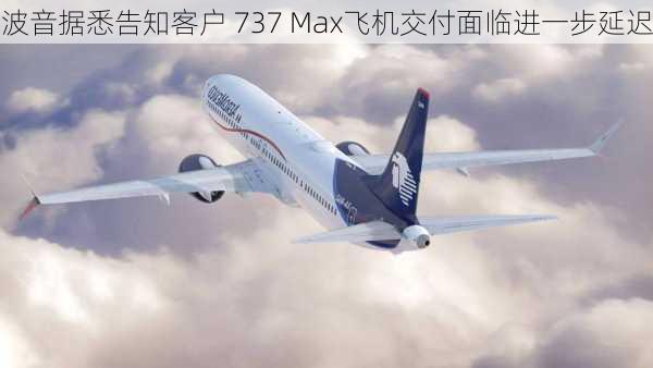 波音据悉告知客户 737 Max飞机交付面临进一步延迟