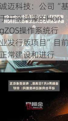 诚迈科技：公司“基于开源鸿蒙的HongZOS操作系统行业发行版项目”目前正常建设和进行