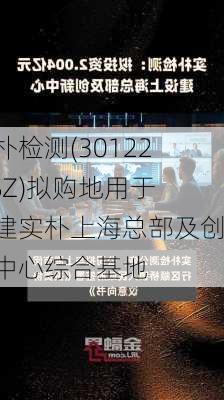 实朴检测(301228.SZ)拟购地用于投建实朴上海总部及创新中心综合基地