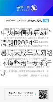 中央网信办启动“清朗・2024年暑期未成年人网络环境整治”专项行动