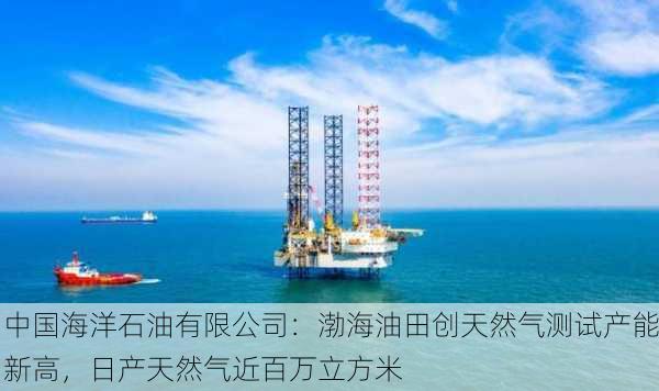 中国海洋石油有限公司：渤海油田创天然气测试产能新高，日产天然气近百万立方米