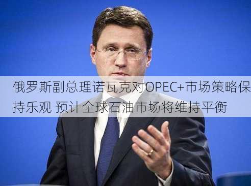 俄罗斯副总理诺瓦克对OPEC+市场策略保持乐观 预计全球石油市场将维持平衡