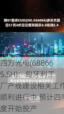 四方光电(688665.SH)：匈牙利工厂产线建设相关工作在顺利进行中 预计四季度开始投产