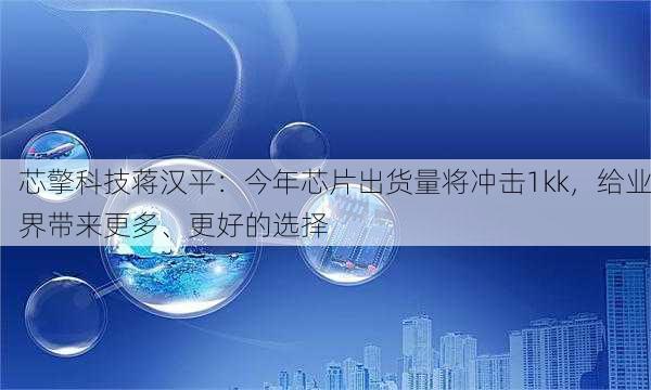 芯擎科技蒋汉平：今年芯片出货量将冲击1kk，给业界带来更多、更好的选择