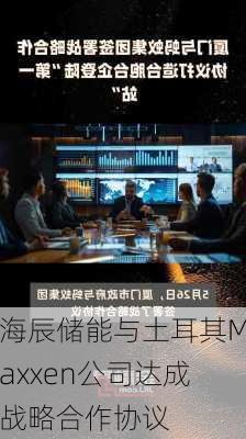 海辰储能与土耳其Maxxen公司达成战略合作协议