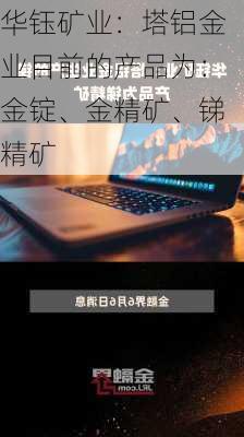 华钰矿业：塔铝金业目前的产品为：金锭、金精矿、锑精矿