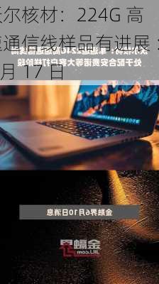 沃尔核材：224G 高速通信线样品有进展 ：7 月 17 日