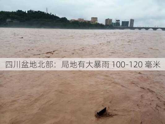 四川盆地北部：局地有大暴雨 100-120 毫米