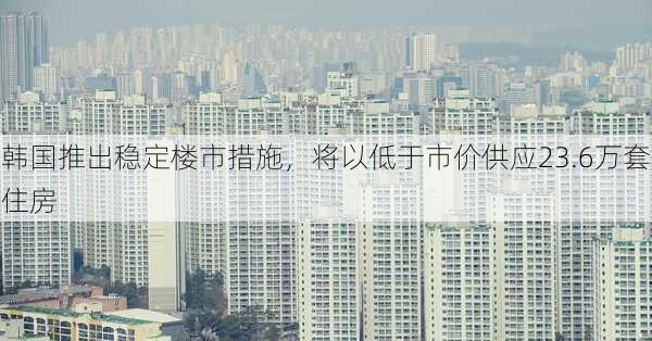 韩国推出稳定楼市措施，将以低于市价供应23.6万套住房