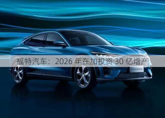 福特汽车：2026 年在加投资 30 亿增产