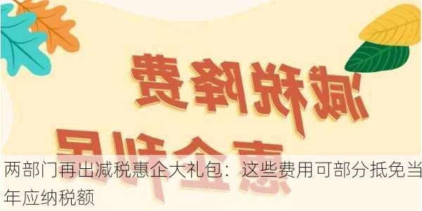 两部门再出减税惠企大礼包：这些费用可部分抵免当年应纳税额