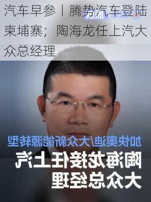 汽车早参丨腾势汽车登陆柬埔寨；陶海龙任上汽大众总经理