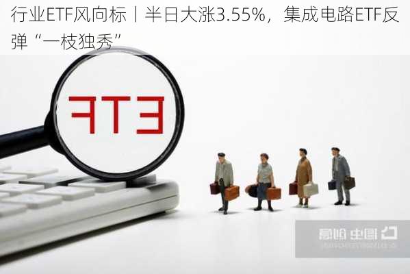 行业ETF风向标丨半日大涨3.55%，集成电路ETF反弹“一枝独秀”