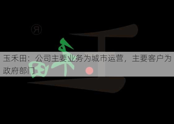 玉禾田：公司主要业务为城市运营，主要客户为政府部门