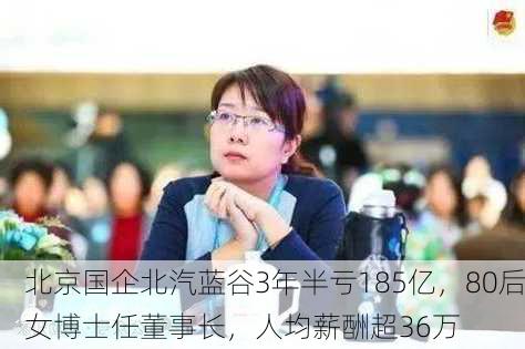 北京国企北汽蓝谷3年半亏185亿，80后女博士任董事长，人均薪酬超36万