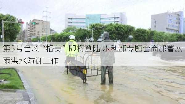 第3号台风“格美”即将登陆 水利部专题会商部署暴雨洪水防御工作