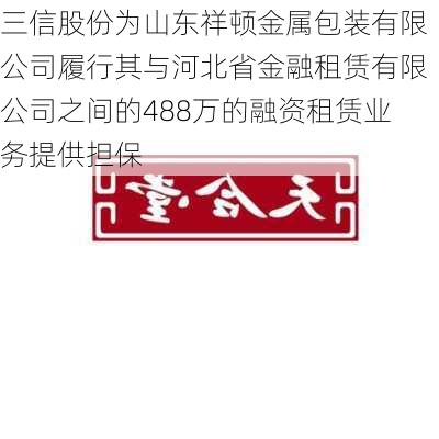 三信股份为山东祥顿金属包装有限公司履行其与河北省金融租赁有限公司之间的488万的融资租赁业务提供担保