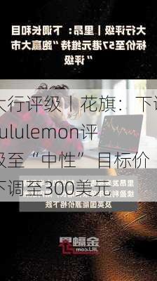 大行评级丨花旗：下调Lululemon评级至“中性” 目标价下调至300美元