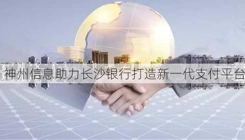 神州信息助力长沙银行打造新一代支付平台