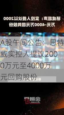 A股午间公告：思特威实控人提议2000万元至4000万元回购股份