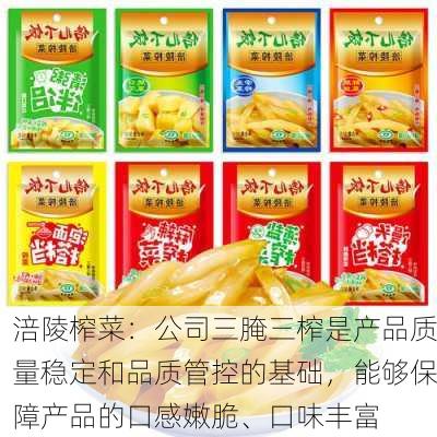 涪陵榨菜：公司三腌三榨是产品质量稳定和品质管控的基础，能够保障产品的口感嫩脆、口味丰富