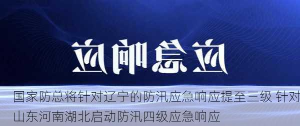 国家防总将针对辽宁的防汛应急响应提至三级 针对山东河南湖北启动防汛四级应急响应