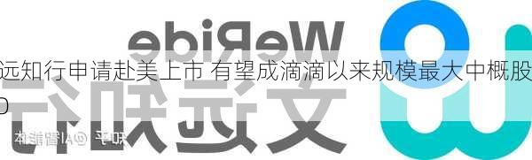 文远知行申请赴美上市 有望成滴滴以来规模最大中概股IPO