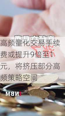 高频量化交易手续费或提升9倍至1元，将挤压部分高频策略空间