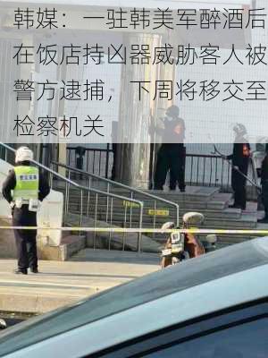 韩媒：一驻韩美军醉酒后在饭店持凶器威胁客人被警方逮捕，下周将移交至检察机关