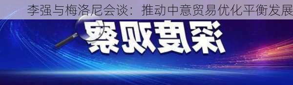 李强与梅洛尼会谈：推动中意贸易优化平衡发展