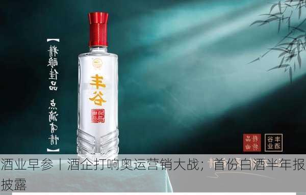 酒业早参丨酒企打响奥运营销大战；首份白酒半年报披露