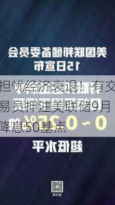 担忧经济衰退！有交易员押注美联储9月降息50基点