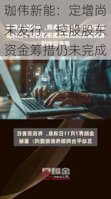 珈伟新能：定增尚未发行，控股股东资金筹措仍未完成