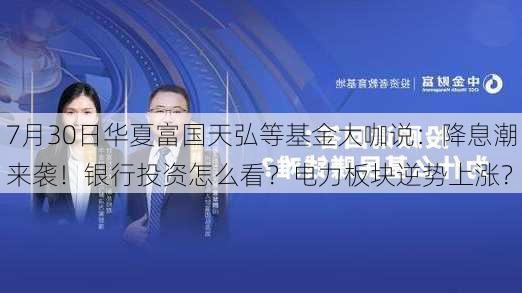 7月30日华夏富国天弘等基金大咖说：降息潮来袭！银行投资怎么看？电力板块逆势上涨？