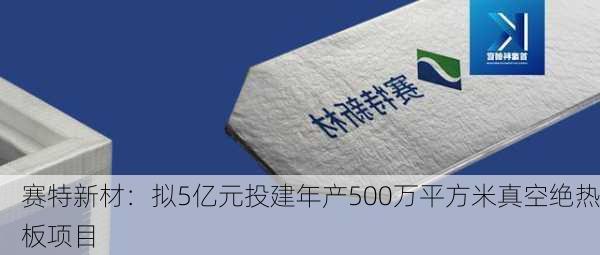 赛特新材：拟5亿元投建年产500万平方米真空绝热板项目