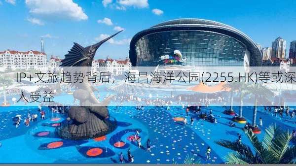 IP+文旅趋势背后，海昌海洋公园(2255.HK)等或深入受益