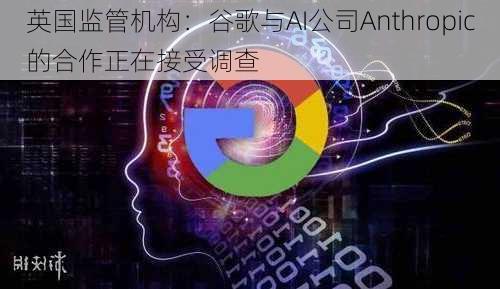 英国监管机构：谷歌与AI公司Anthropic的合作正在接受调查