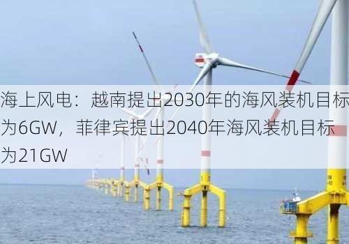 海上风电：越南提出2030年的海风装机目标为6GW，菲律宾提出2040年海风装机目标为21GW