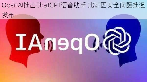 OpenAI推出ChatGPT语音助手 此前因安全问题推迟发布