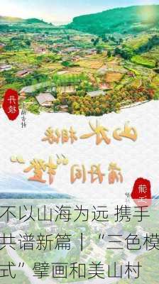 不以山海为远 携手共谱新篇｜“三色模式”擘画和美山村