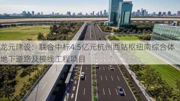 龙元建设：联合中标4.5亿元杭州西站枢纽南综合体地下道路及接线工程项目