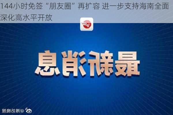 144小时免签“朋友圈”再扩容 进一步支持海南全面深化高水平开放