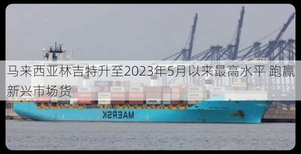 马来西亚林吉特升至2023年5月以来最高水平 跑赢新兴市场货