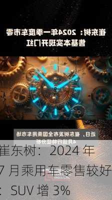 崔东树：2024 年 7 月乘用车零售较好 ：SUV 增 3%