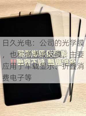 日久光电：公司的光学膜，也称增透减反膜，主要应用于车载显示、折叠消费电子等